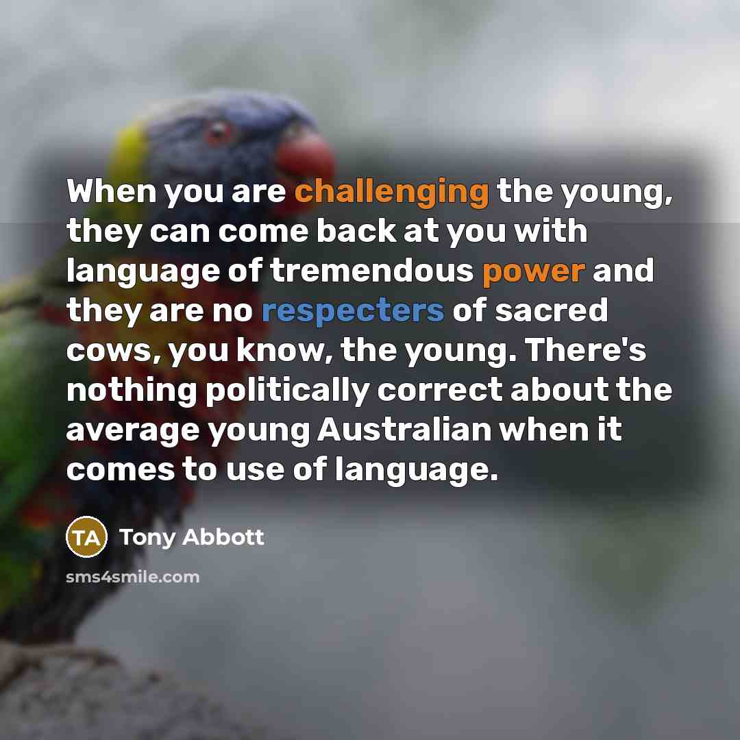 “When you are challenging the young, they can come back at you with language of tremendous power and they are no respecters of sacred cows, you know, the young. There's nothing politically correct about the average young Australian when it comes to use of language.” quote by Tony Abbott