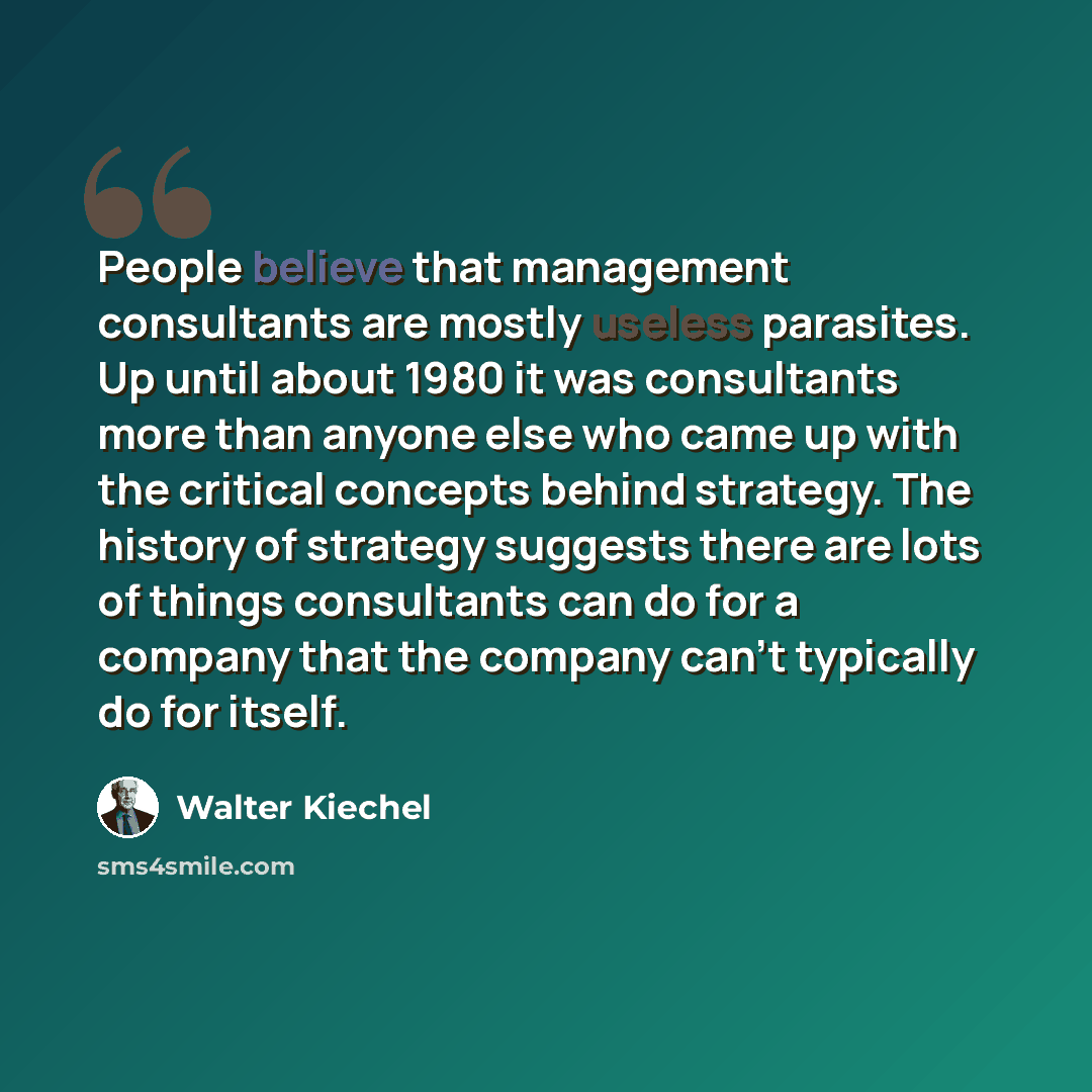 “People believe that management consultants are mostly useless parasites. Up until about 1980 it was consultants more than anyone else who came up with the critical concepts behind strategy. The history of strategy suggests there are lots of things consultants can do for a company that the company…” quote by Walter Kiechel