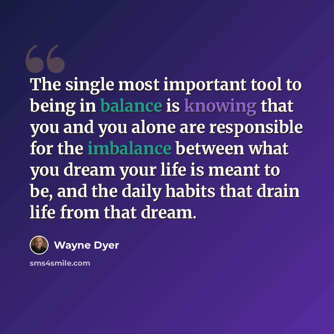 “The single most important tool to being in balance is knowing that you and you alone are responsible for the imbalance between what you dream your life is meant to be, and the daily habits that drain life from that dream.” quote by Wayne Dyer