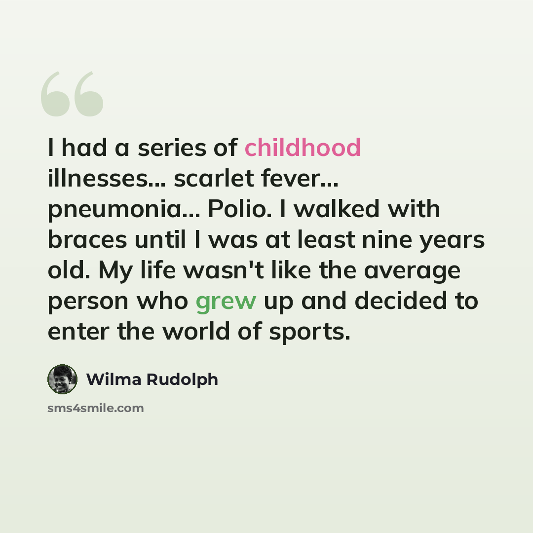 “I had a series of childhood illnesses... scarlet fever… pneumonia… Polio. I walked with braces until I was at least nine years old. My life wasn't like the average person who grew up and decided to enter the world of sports.” quote by Wilma Rudolph
