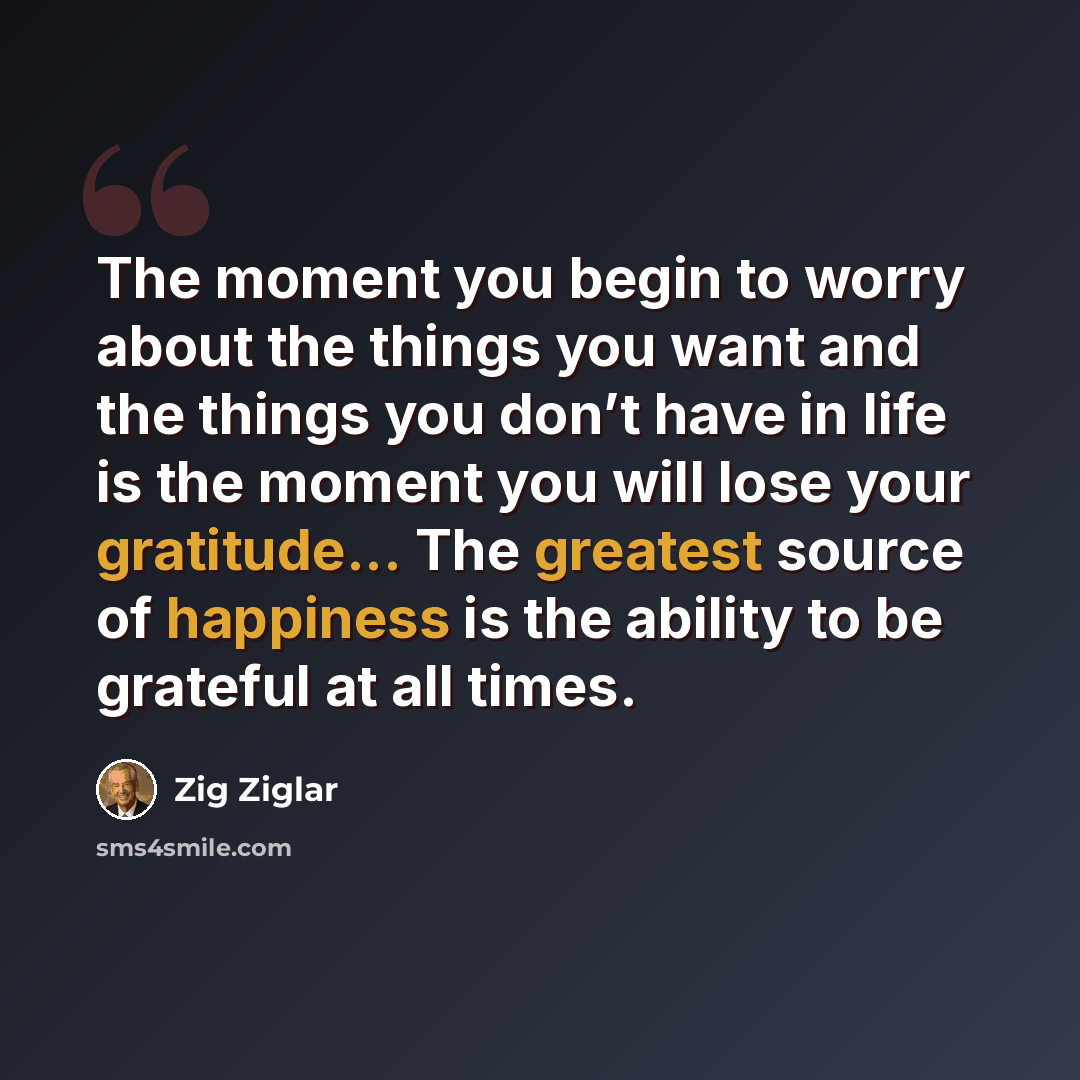 “The moment you begin to worry about the things you want and the things you don’t have in life is the moment you will lose your gratitude... The greatest source of happiness is the ability to be grateful at all times.” quote by Zig Ziglar