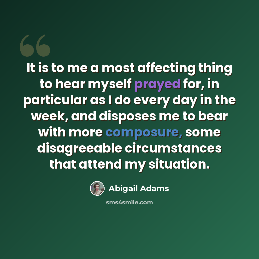 “It is to me a most affecting thing to hear myself prayed for, in particular as I do every day in the week, and disposes me to bear with more composure, some disagreeable circumstances that attend my situation.” quote by Abigail Adams