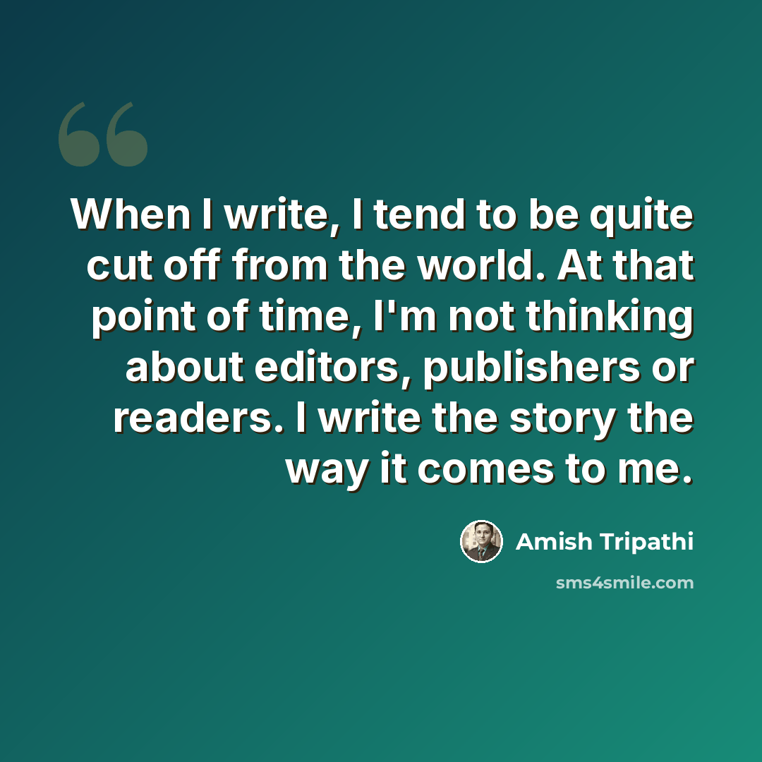 “When I write, I tend to be quite cut off from the world. At that point of time, I'm not thinking about editors, publishers or readers. I write the story the way it comes to me.” quote by Amish Tripathi