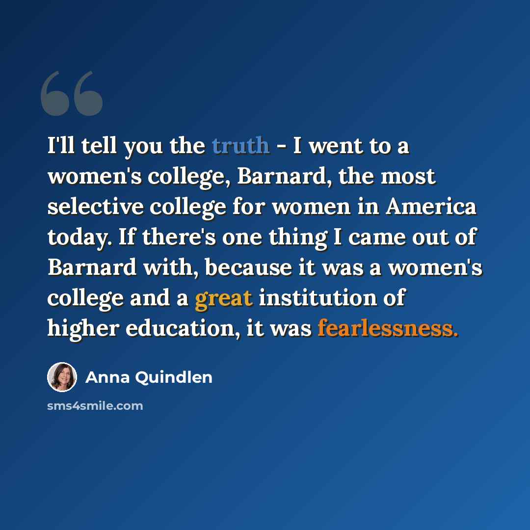 “I'll tell you the truth - I went to a women's college, Barnard, the most selective college for women in America today. If there's one thing I came out of Barnard with, because it was a women's college and a great institution of higher education, it was fearlessness.” quote by Anna Quindlen