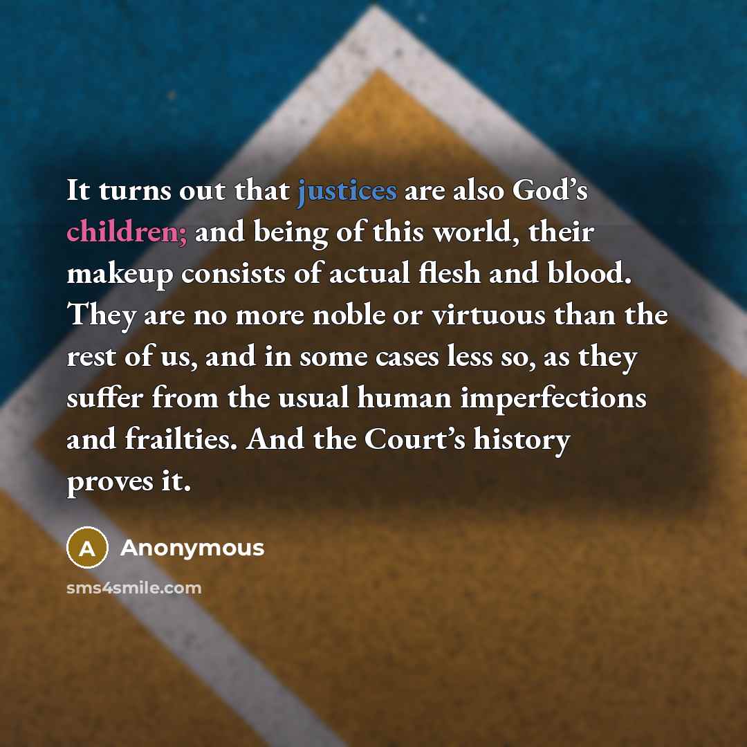 “It turns out that justices are also God’s children; and being of this world, their makeup consists of actual flesh and blood. They are no more noble or virtuous than the rest of us, and in some cases less so, as they suffer from the usual human imperfections and frailties. And the Court’s history…” quote by Anonymous