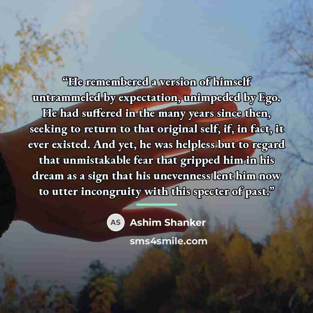 “He remembered a version of himself untrammeled by expectation, unimpeded by Ego. He had suffered in the many years since then, seeking to return to that original self, if, in fact, it ever existed. And yet, he was helpless but to regard that unmistakable fear that gripped him in his dream as a…” quote by Ashim Shanker