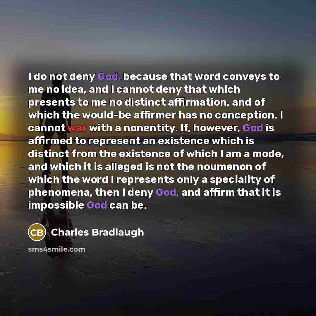 “I do not deny God, because that word conveys to me no idea, and I cannot deny that which presents to me no distinct affirmation, and of which the would-be affirmer has no conception. I cannot war with a nonentity. If, however, God is affirmed to represent an existence which is distinct from the…” quote by Charles Bradlaugh
