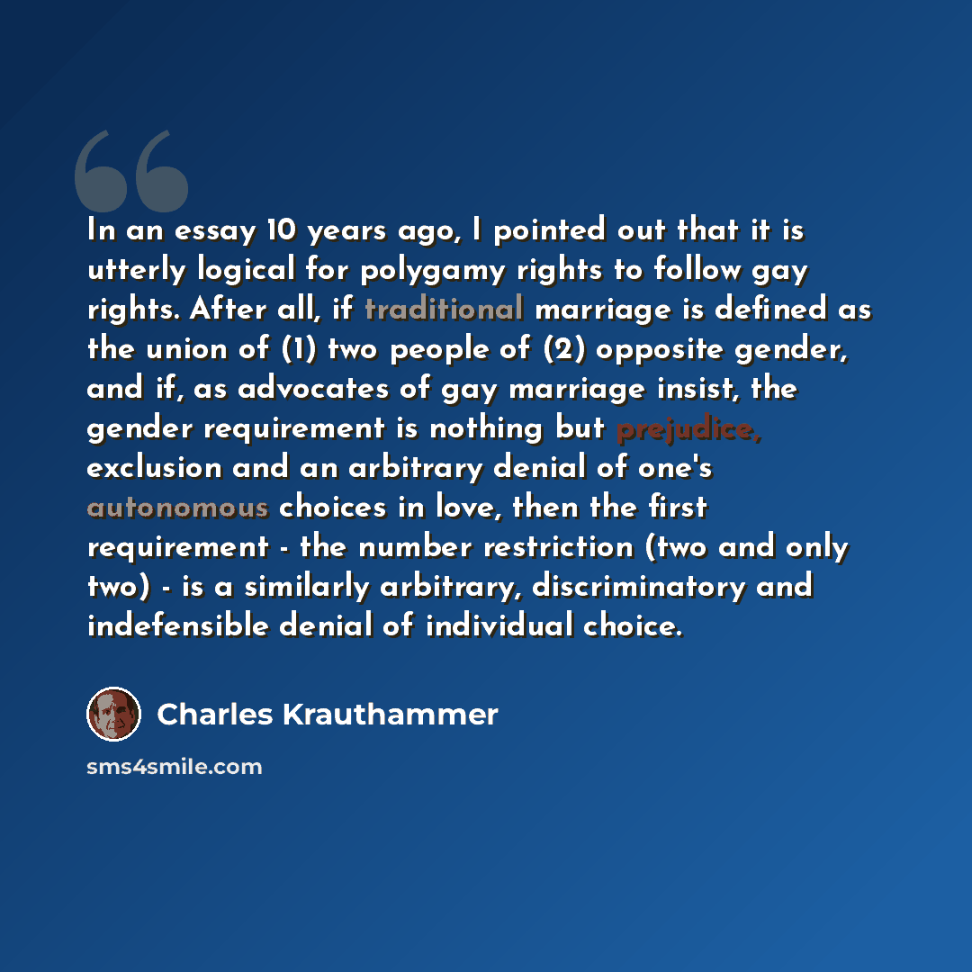 “In an essay 10 years ago, I pointed out that it is utterly logical for polygamy rights to follow gay rights. After all, if traditional marriage is defined as the union of (1) two people of (2) opposite gender, and if, as advocates of gay marriage insist, the gender requirement is nothing but…” quote by Charles Krauthammer