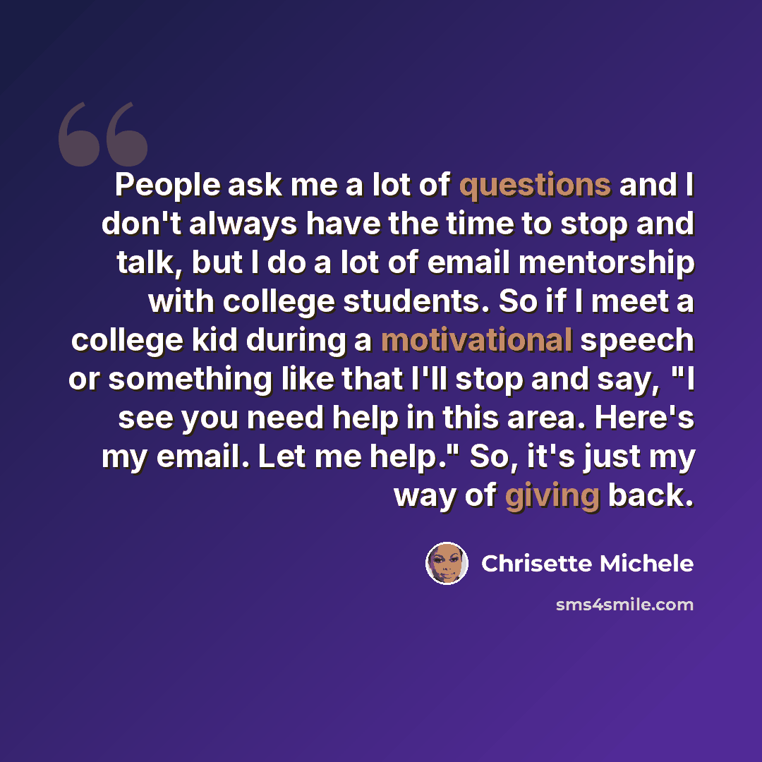 “People ask me a lot of questions and I don't always have the time to stop and talk, but I do a lot of email mentorship with college students. So if I meet a college kid during a motivational speech or something like that I'll stop and say, "I see you need help in this area. Here's my email. Let me…” quote by Chrisette Michele