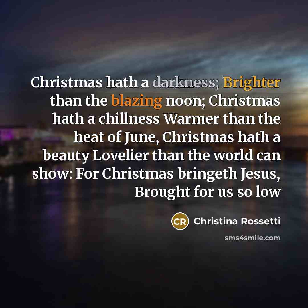 “Christmas hath a darkness; Brighter than the blazing noon; Christmas hath a chillness Warmer than the heat of June, Christmas hath a beauty Lovelier than the world can show: For Christmas bringeth Jesus, Brought for us so low” quote by Christina Rossetti
