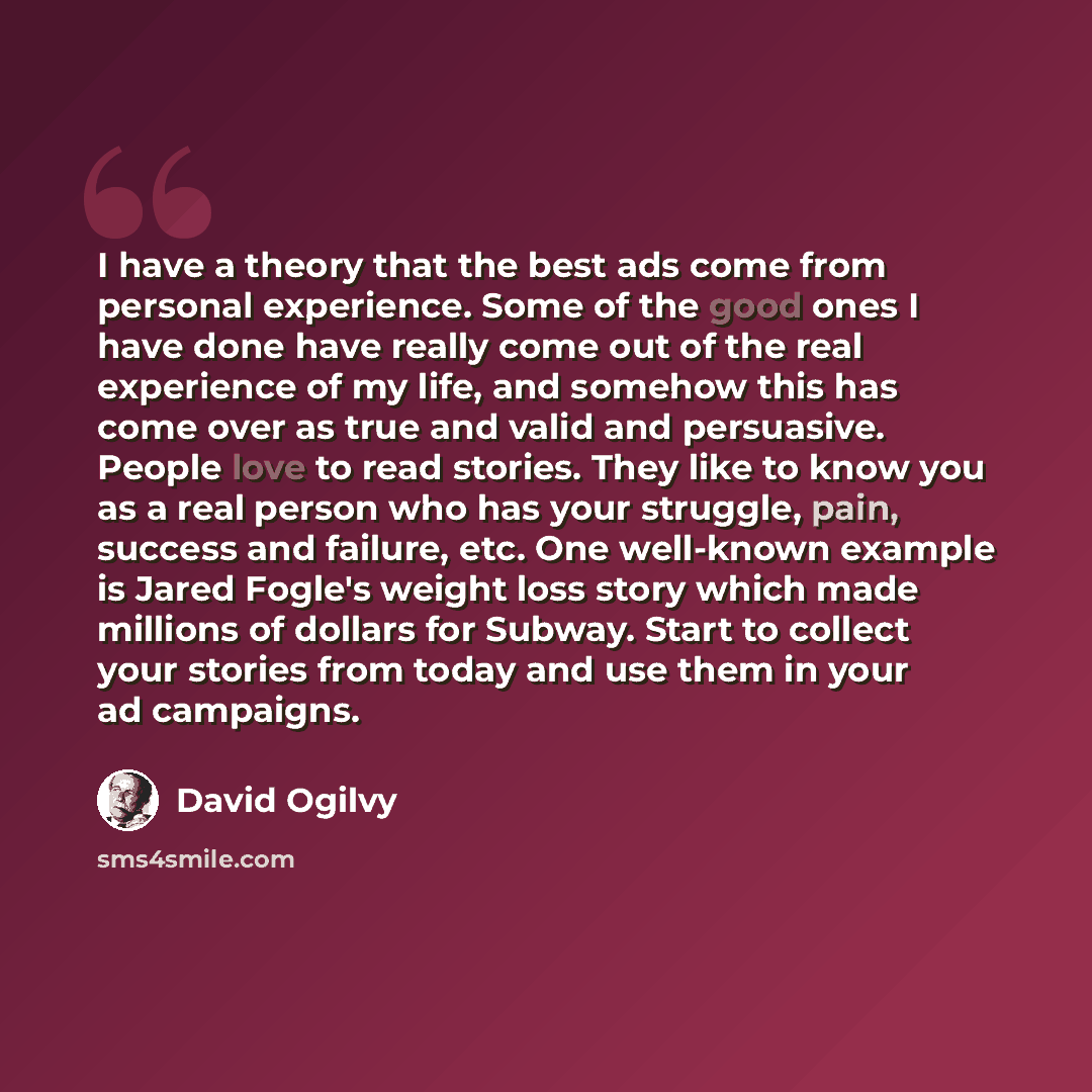 “I have a theory that the best ads come from personal experience. Some of the good ones I have done have really come out of the real experience of my life, and somehow this has come over as true and valid and persuasive. People love to read stories. They like to know you as a real person who has…” quote by David Ogilvy