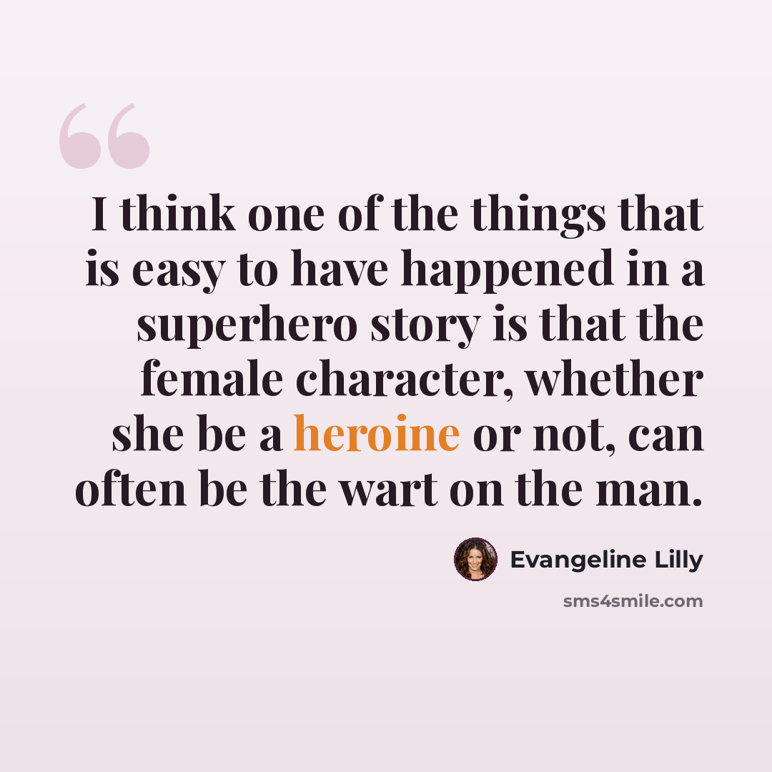 “I think one of the things that is easy to have happened in a superhero story is that the female character, whether she be a heroine or not, can often be the wart on the man.” quote by Evangeline Lilly