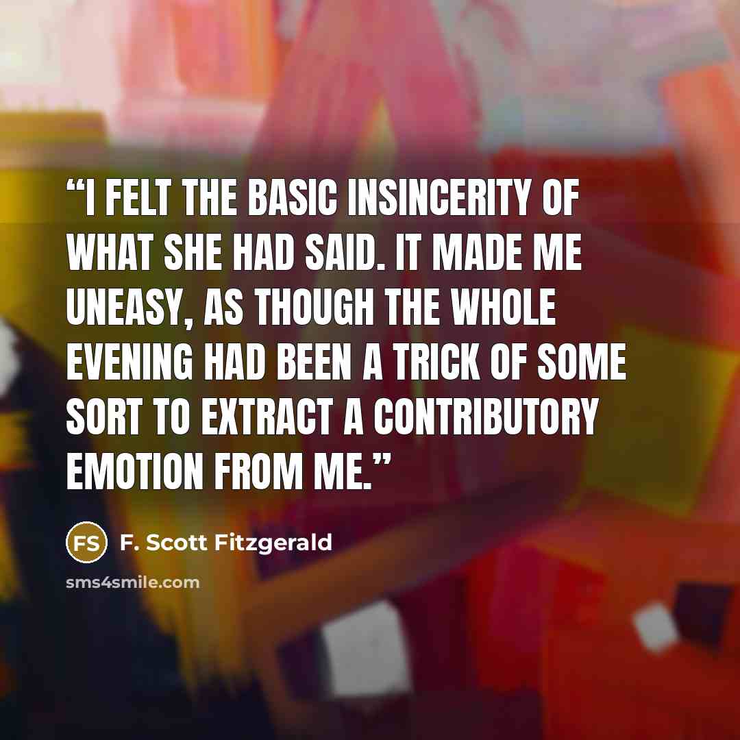 “I felt the basic insincerity of what she had said. It made me uneasy, as though the whole evening had been a trick of some sort to extract a contributory emotion from me.” quote by F. Scott Fitzgerald