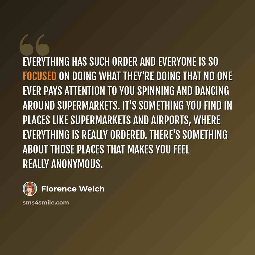 “Everything has such order and everyone is so focused on doing what they're doing that no one ever pays attention to you spinning and dancing around supermarkets. It's something you find in places like supermarkets and airports, where everything is really ordered. There's something about those…” quote by Florence Welch