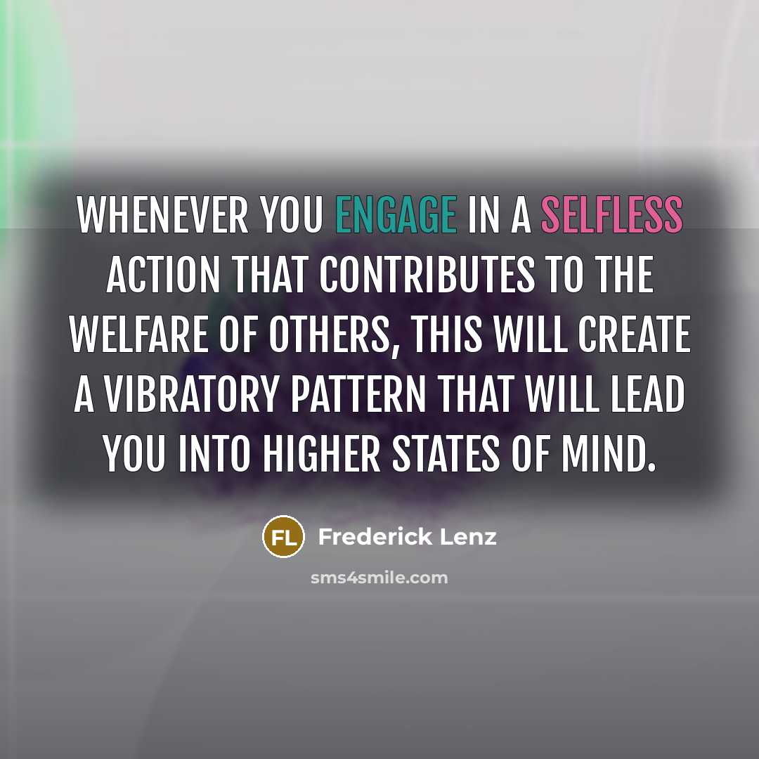 “Whenever you engage in a selfless action that contributes to the welfare of others, this will create a vibratory pattern that will lead you into higher states of mind.” quote by Frederick Lenz