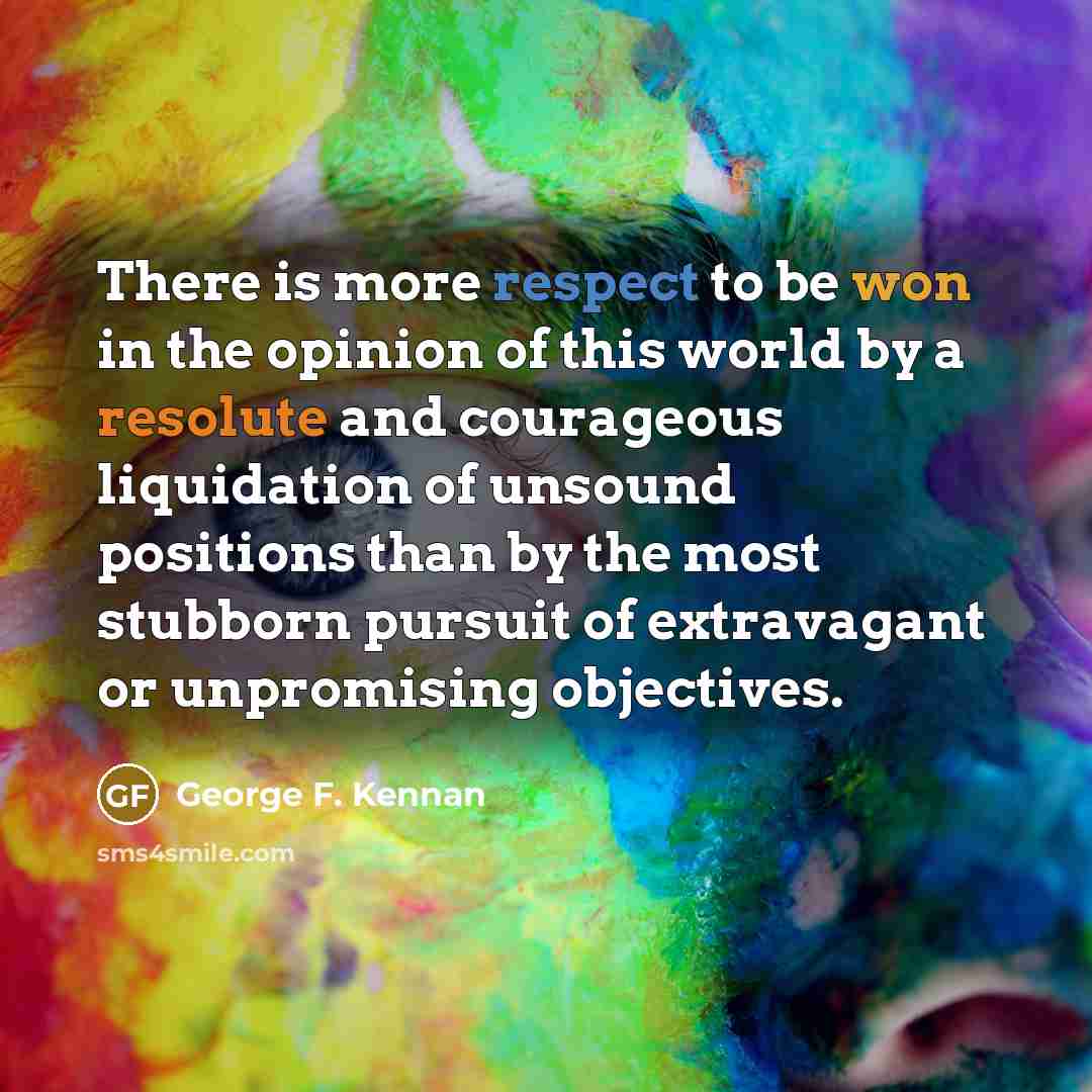 “There is more respect to be won in the opinion of this world by a resolute and courageous liquidation of unsound positions than by the most stubborn pursuit of extravagant or unpromising objectives.” quote by George F. Kennan