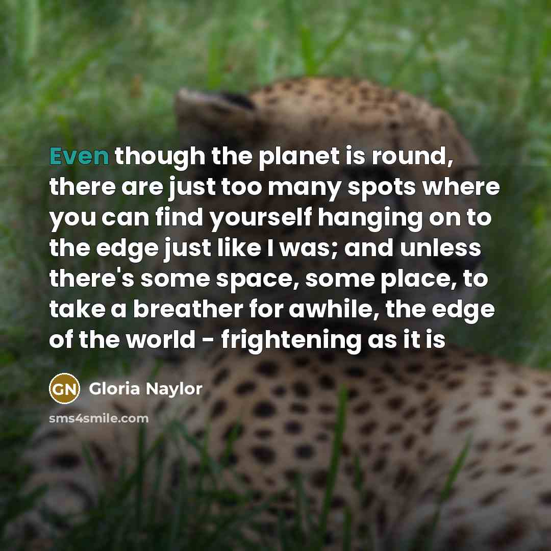 “Even though the planet is round, there are just too many spots where you can find yourself hanging on to the edge just like I was; and unless there's some space, some place, to take a breather for awhile, the edge of the world - frightening as it is” quote by Gloria Naylor