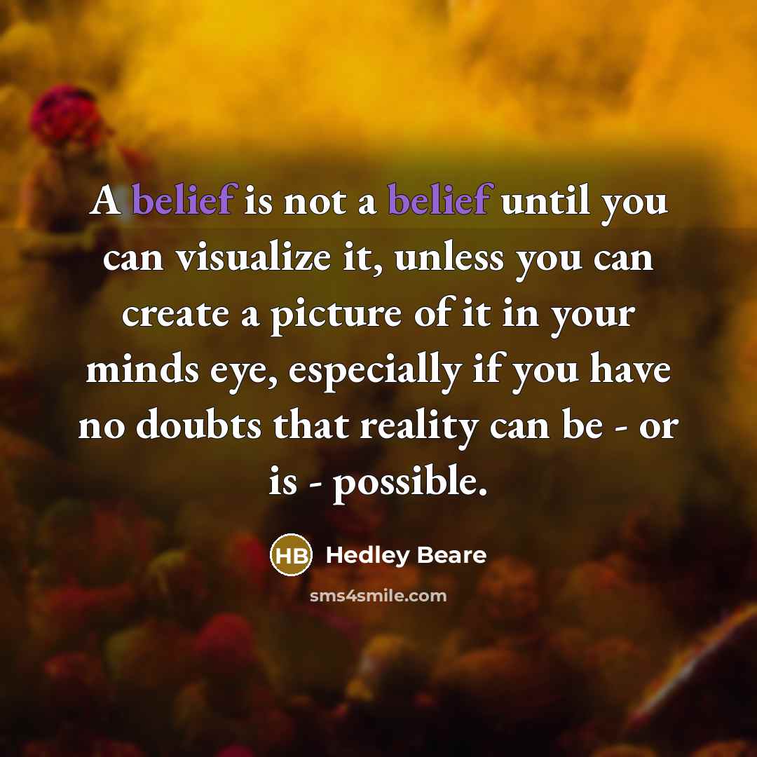 “A belief is not a belief until you can visualize it, unless you can create a picture of it in your minds eye, especially if you have no doubts that reality can be - or is - possible.” quote by Hedley Beare