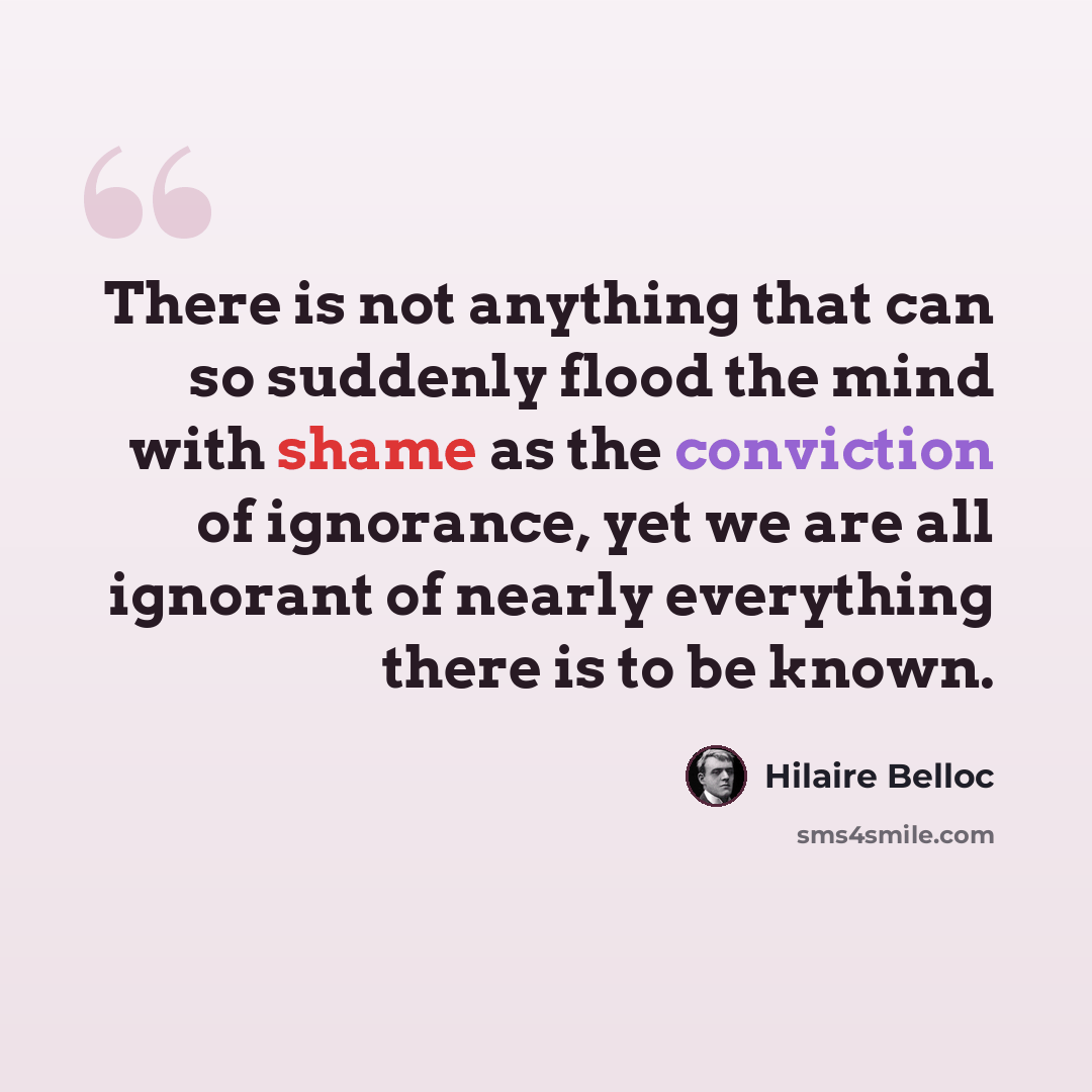 “There is not anything that can so suddenly flood the mind with shame as the conviction of ignorance, yet we are all ignorant of nearly everything there is to be known.” quote by Hilaire Belloc