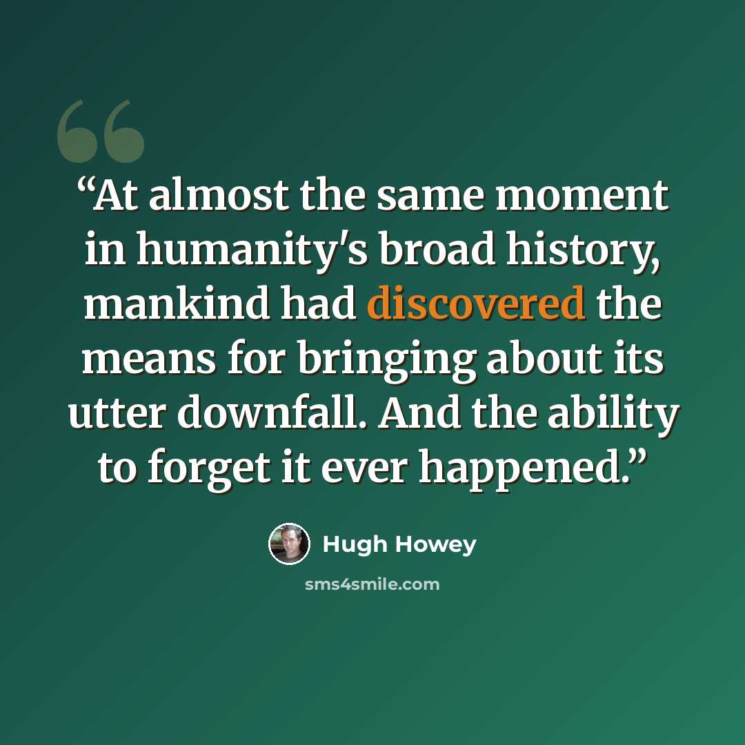 “At almost the same moment in humanity's broad history, mankind had discovered the means for bringing about its utter downfall. And the ability to forget it ever happened.” quote by Hugh Howey