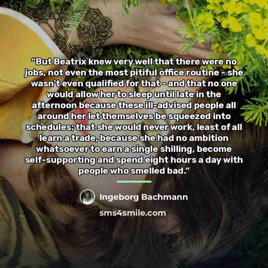 “But Beatrix knew very well that there were no jobs, not even the most pitiful office routine - she wasn't even qualified for that - and that no one would allow her to sleep until late in the afternoon because these ill-advised people all around her let themselves be squeezed into schedules; that…” quote by Ingeborg Bachmann