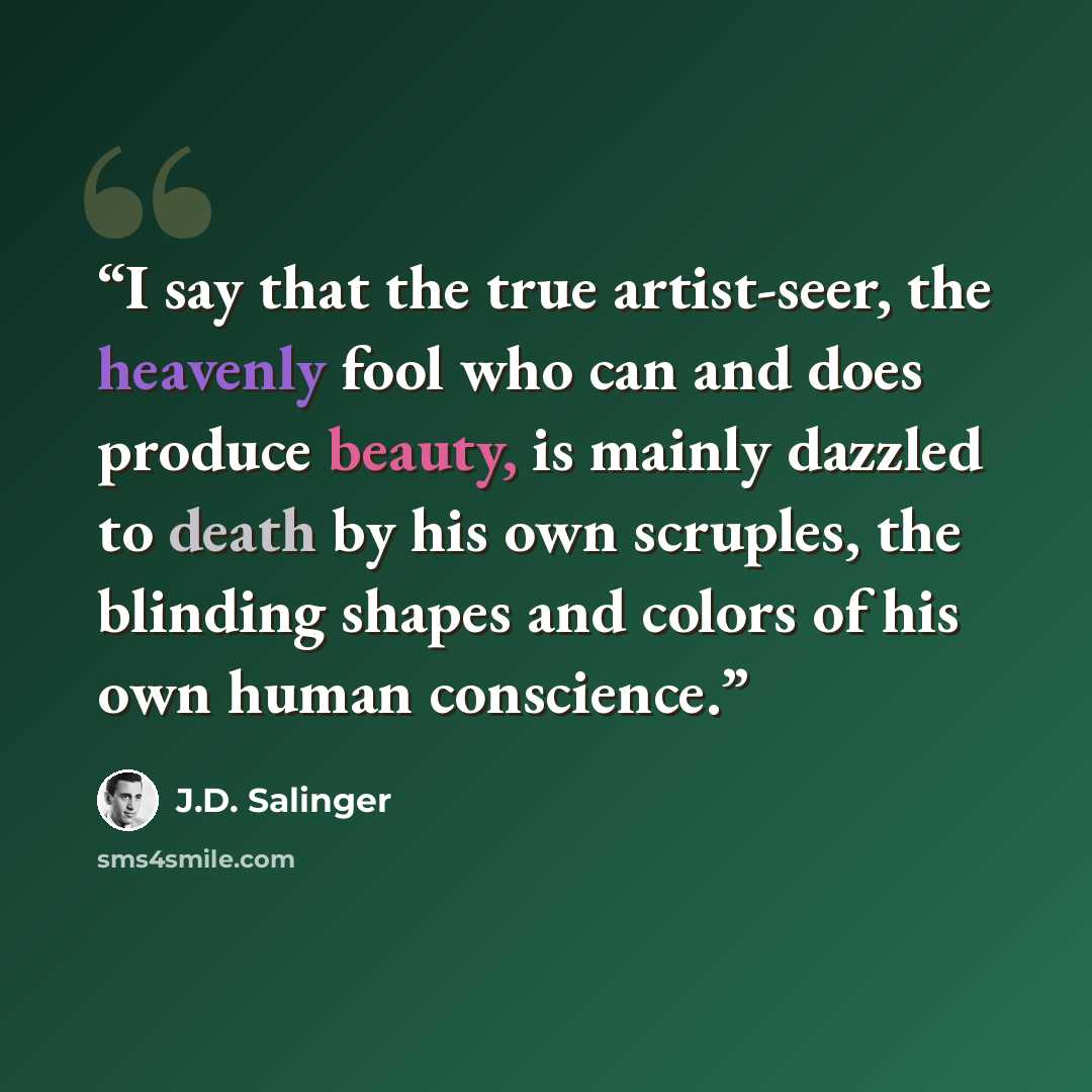 “I say that the true artist-seer, the heavenly fool who can and does produce beauty, is mainly dazzled to death by his own scruples, the blinding shapes and colors of his own human conscience.” quote by J.D. Salinger