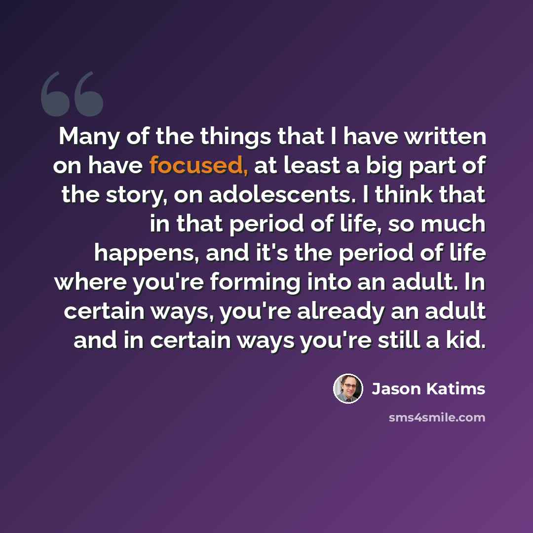 “Many of the things that I have written on have focused, at least a big part of the story, on adolescents. I think that in that period of life, so much happens, and it's the period of life where you're forming into an adult. In certain ways, you're already an adult and in certain ways you're still…” quote by Jason Katims