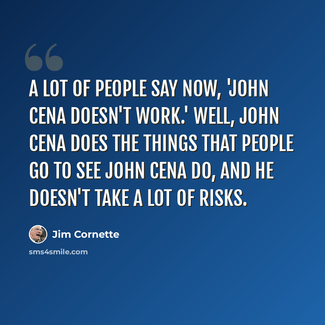 “A lot of people say now, 'John Cena doesn't work.' Well, John Cena does the things that people go to see John Cena do, and he doesn't take a lot of risks.” quote by Jim Cornette