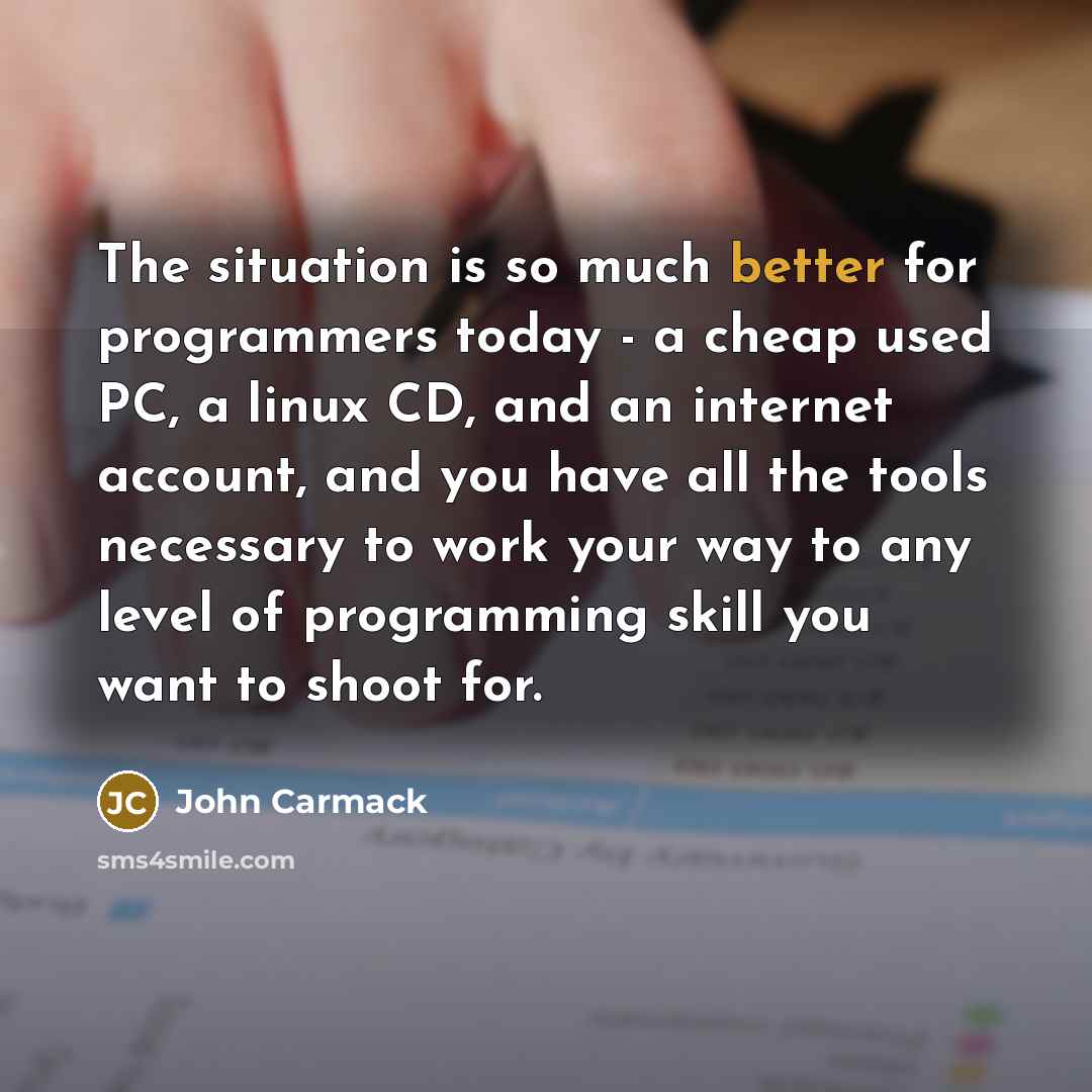 “The situation is so much better for programmers today - a cheap used PC, a linux CD, and an internet account, and you have all the tools necessary to work your way to any level of programming skill you want to shoot for.” quote by John Carmack