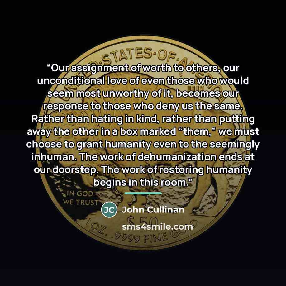 “Our assignment of worth to others, our unconditional love of even those who would seem most unworthy of it, becomes our response to those who deny us the same. Rather than hating in kind, rather than putting away the other in a box marked “them,” we must choose to grant humanity even to the…” quote by John Cullinan