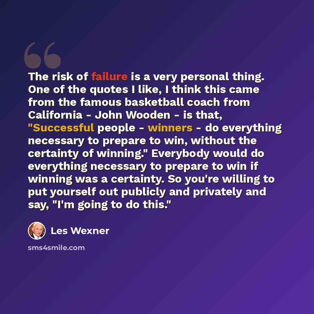 “The risk of failure is a very personal thing. One of the quotes I like, I think this came from the famous basketball coach from California - John Wooden - is that, "Successful people - winners - do everything necessary to prepare to win, without the certainty of winning." Everybody would do…” quote by Les Wexner