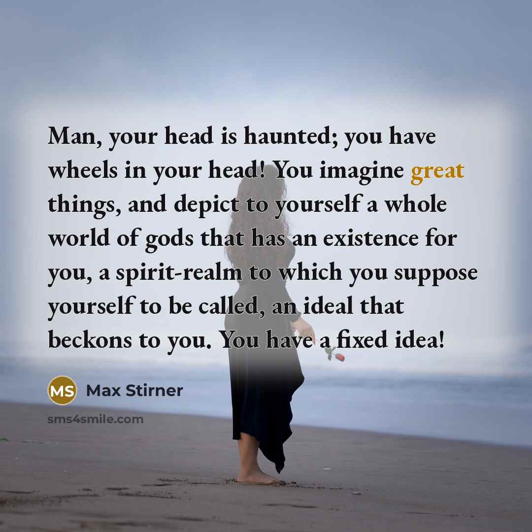 “Man, your head is haunted; you have wheels in your head! You imagine great things, and depict to yourself a whole world of gods that has an existence for you, a spirit-realm to which you suppose yourself to be called, an ideal that beckons to you. You have a fixed idea!” quote by Max Stirner