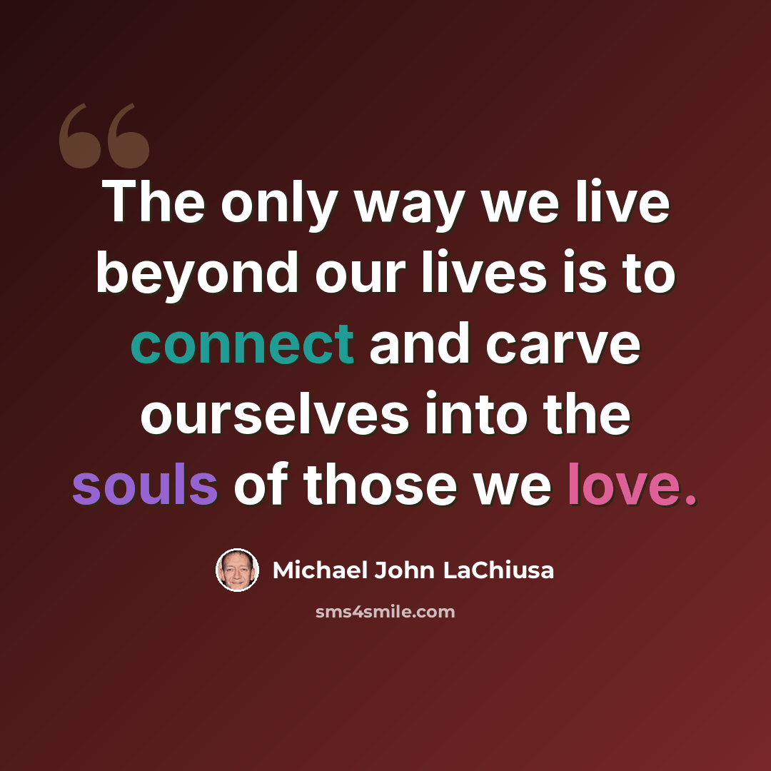 “The only way we live beyond our lives is to connect and carve ourselves into the souls of those we love.” quote by Michael John LaChiusa