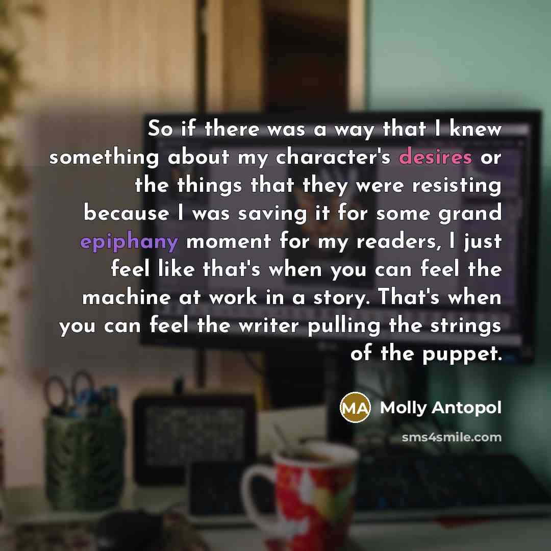 “So if there was a way that I knew something about my character's desires or the things that they were resisting because I was saving it for some grand epiphany moment for my readers, I just feel like that's when you can feel the machine at work in a story. That's when you can feel the writer…” quote by Molly Antopol