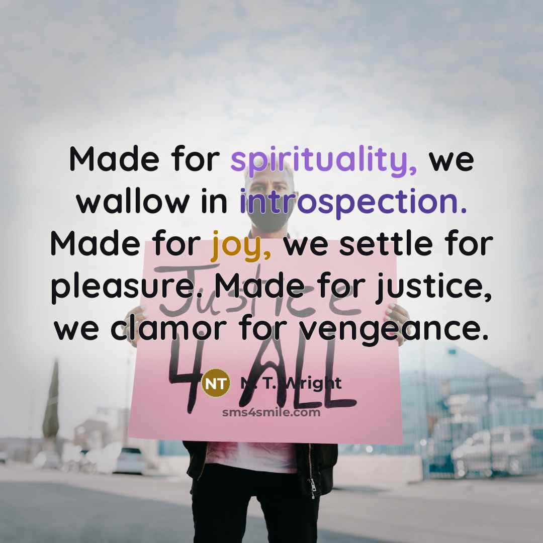 “Made for spirituality, we wallow in introspection. Made for joy, we settle for pleasure. Made for justice, we clamor for vengeance.” quote by N. T. Wright