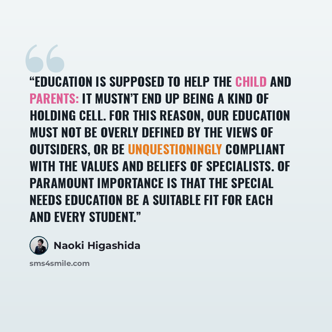 “Education is supposed to help the child and parents: it mustn’t end up being a kind of holding cell. For this reason, our education must not be overly defined by the views of outsiders, or be unquestioningly compliant with the values and beliefs of specialists. Of paramount importance is that the…” quote by Naoki Higashida