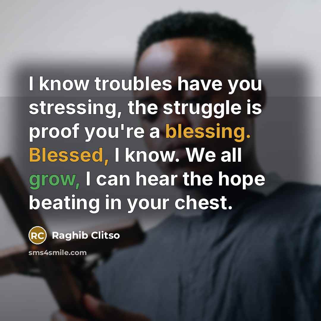 “I know troubles have you stressing, the struggle is proof you're a blessing. Blessed, I know. We all grow, I can hear the hope beating in your chest.” quote by Raghib Clitso