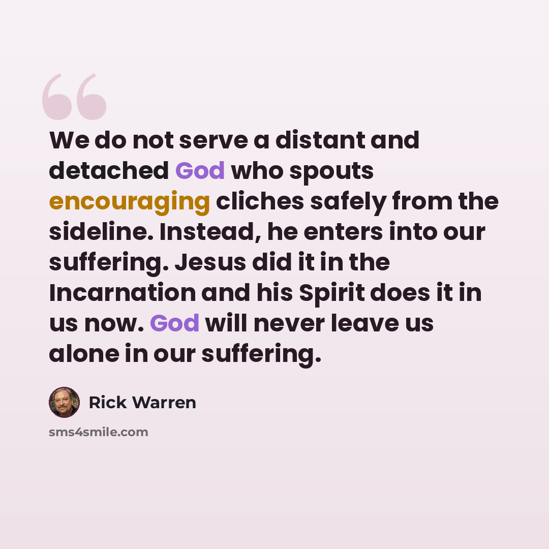 “We do not serve a distant and detached God who spouts encouraging cliches safely from the sideline. Instead, he enters into our suffering. Jesus did it in the Incarnation and his Spirit does it in us now. God will never leave us alone in our suffering.” quote by Rick Warren