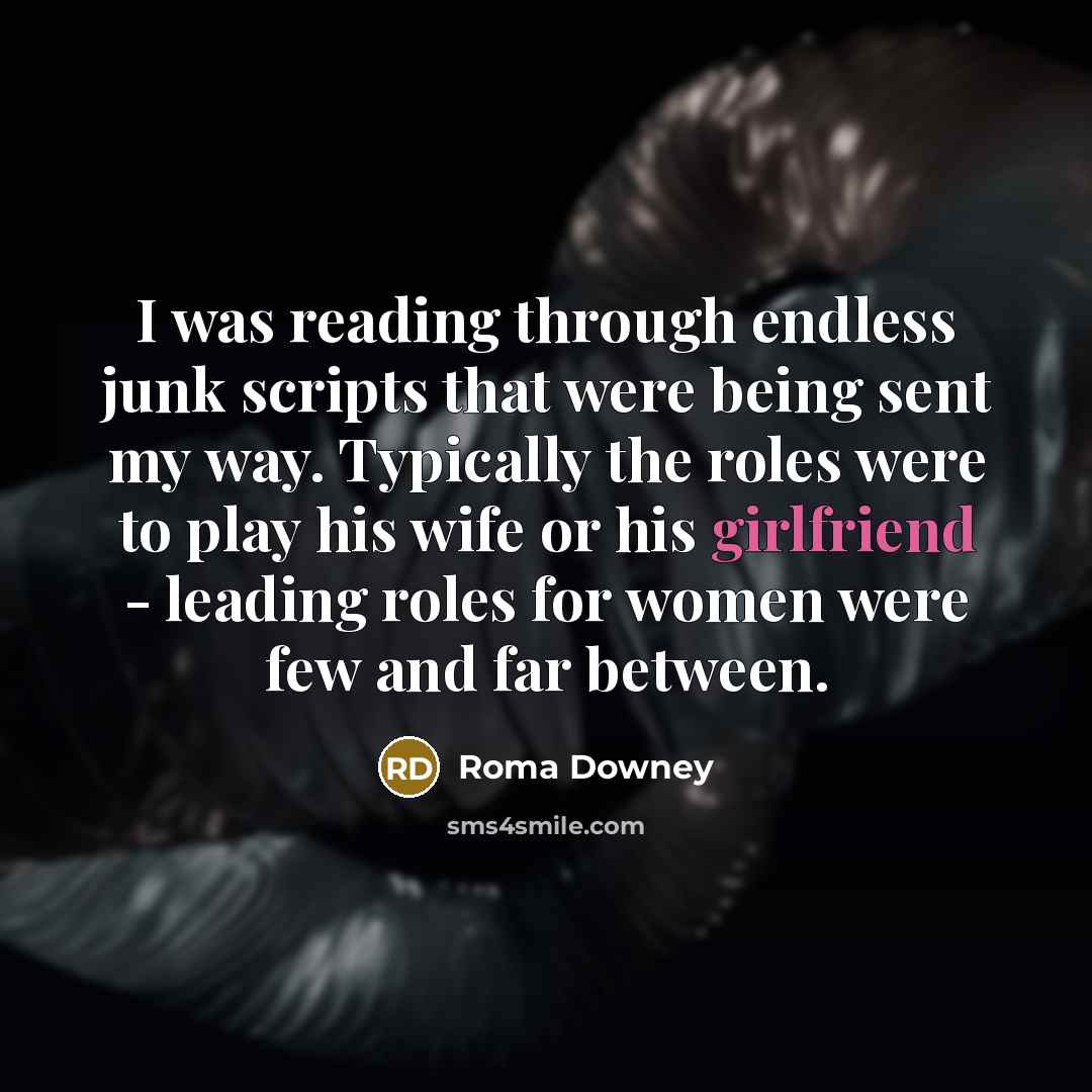 “I was reading through endless junk scripts that were being sent my way. Typically the roles were to play his wife or his girlfriend - leading roles for women were few and far between.” quote by Roma Downey