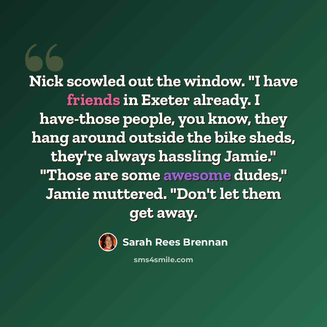 “Nick scowled out the window. "I have friends in Exeter already. I have-those people, you know, they hang around outside the bike sheds, they're always hassling Jamie." "Those are some awesome dudes," Jamie muttered. "Don't let them get away.” quote by Sarah Rees Brennan