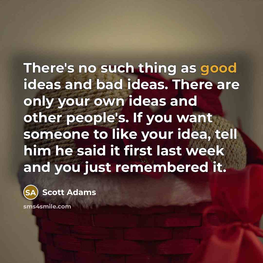 “There's no such thing as good ideas and bad ideas. There are only your own ideas and other people's. If you want someone to like your idea, tell him he said it first last week and you just remembered it.” quote by Scott Adams