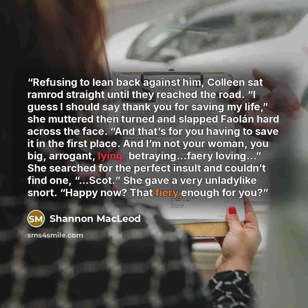 “Refusing to lean back against him, Colleen sat ramrod straight until they reached the road. “I guess I should say thank you for saving my life,” she muttered then turned and slapped Faolán hard across the face. “And that’s for you having to save it in the first place. And I’m not your woman, you…” quote by Shannon MacLeod