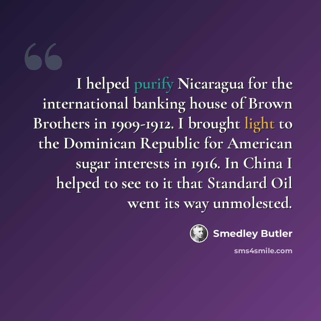“I helped purify Nicaragua for the international banking house of Brown Brothers in 1909-1912. I brought light to the Dominican Republic for American sugar interests in 1916. In China I helped to see to it that Standard Oil went its way unmolested.” quote by Smedley Butler