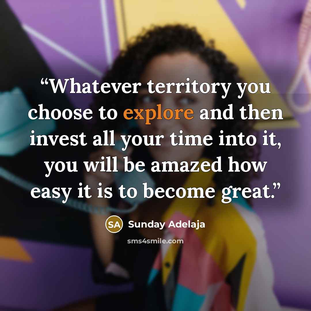 “Whatever territory you choose to explore and then invest all your time into it, you will be amazed how easy it is to become great.” quote by Sunday Adelaja