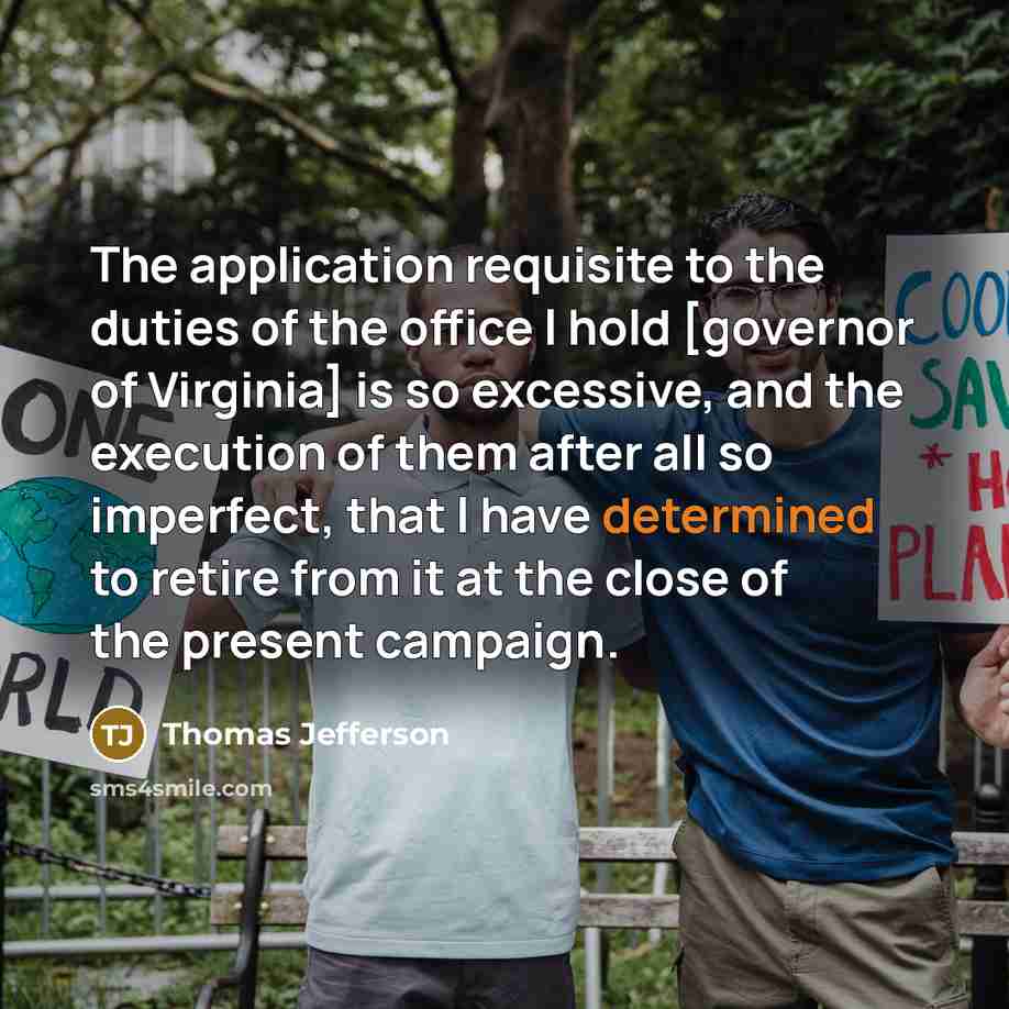 “The application requisite to the duties of the office I hold [governor of Virginia] is so excessive, and the execution of them after all so imperfect, that I have determined to retire from it at the close of the present campaign.” quote by Thomas Jefferson