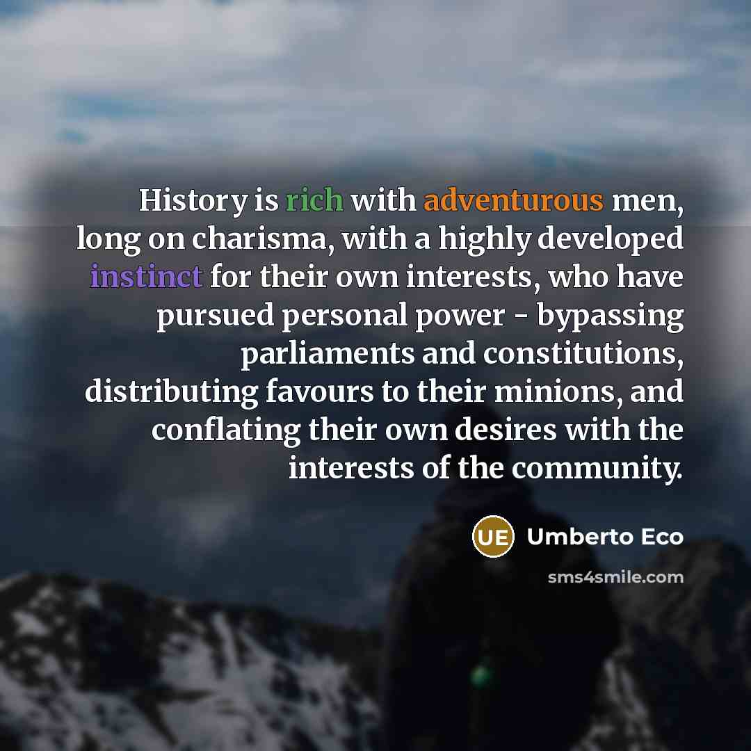“History is rich with adventurous men, long on charisma, with a highly developed instinct for their own interests, who have pursued personal power - bypassing parliaments and constitutions, distributing favours to their minions, and conflating their own desires with the interests of the community.” quote by Umberto Eco