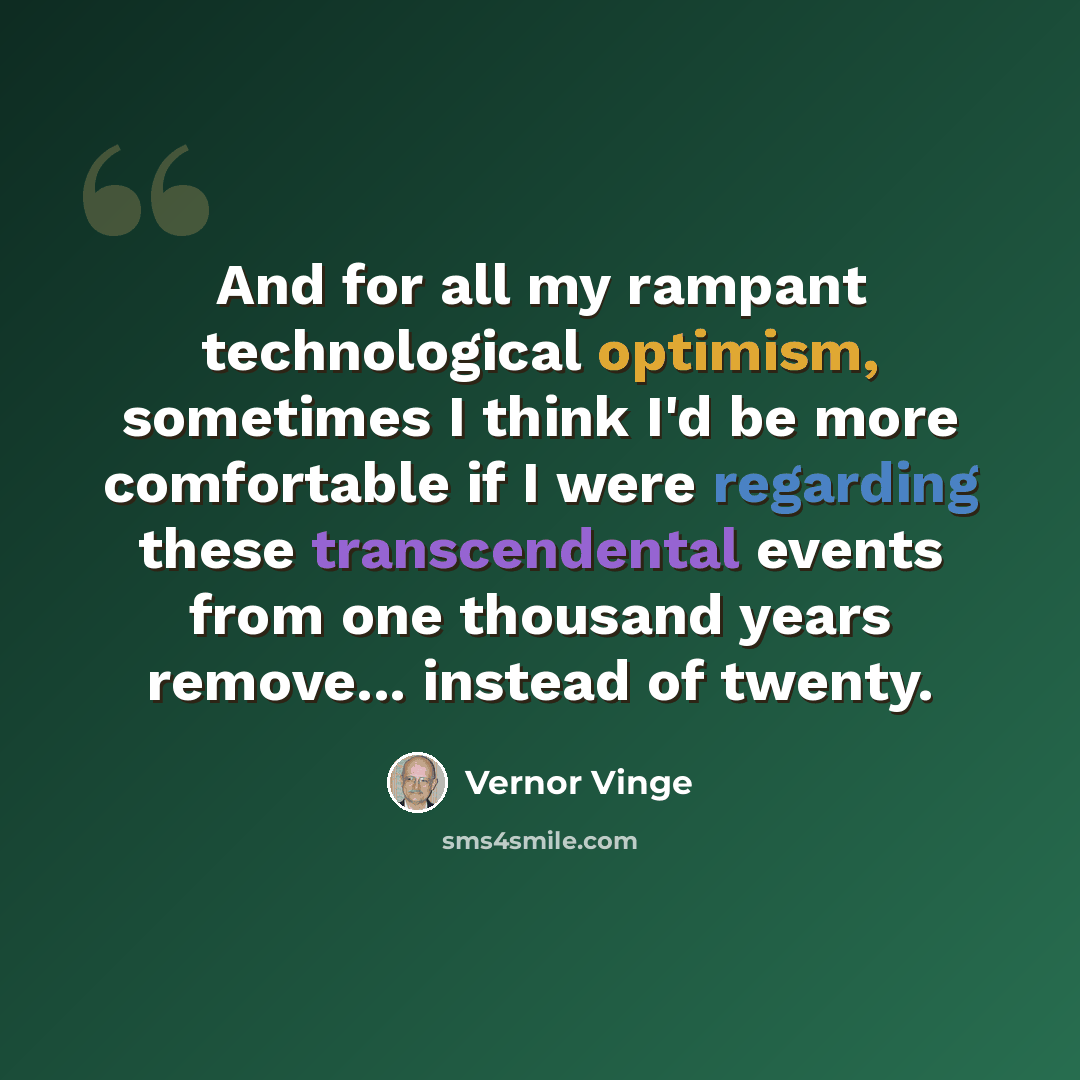 “And for all my rampant technological optimism, sometimes I think I'd be more comfortable if I were regarding these transcendental events from one thousand years remove... instead of twenty.” quote by Vernor Vinge