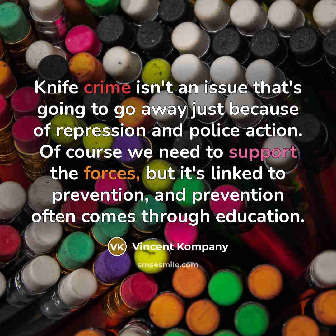 “Knife crime isn't an issue that's going to go away just because of repression and police action. Of course we need to support the forces, but it's linked to prevention, and prevention often comes through education.” quote by Vincent Kompany