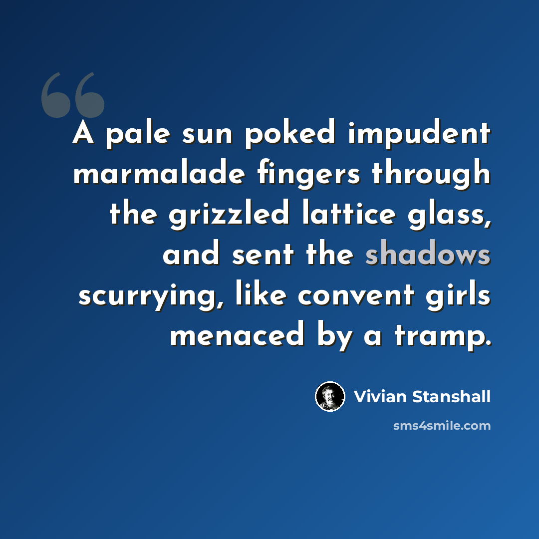 “A pale sun poked impudent marmalade fingers through the grizzled lattice glass, and sent the shadows scurrying, like convent girls menaced by a tramp.” quote by Vivian Stanshall