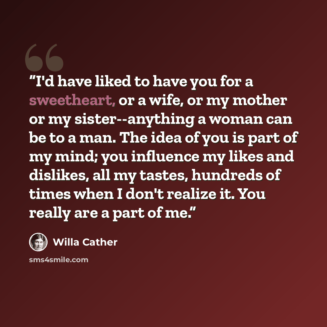 “I'd have liked to have you for a sweetheart, or a wife, or my mother or my sister--anything a woman can be to a man. The idea of you is part of my mind; you influence my likes and dislikes, all my tastes, hundreds of times when I don't realize it. You really are a part of me.” quote by Willa Cather